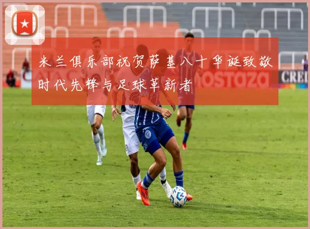 米兰俱乐部祝贺萨基八十华诞致敬时代先锋与足球革新者