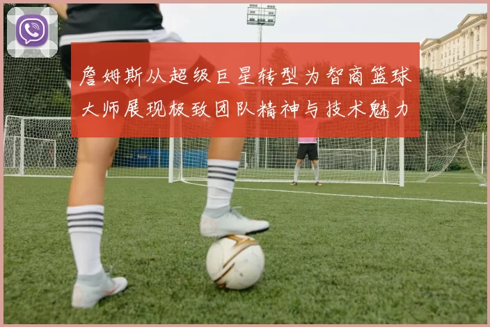 詹姆斯从超级巨星转型为智商篮球大师展现极致团队精神与技术魅力