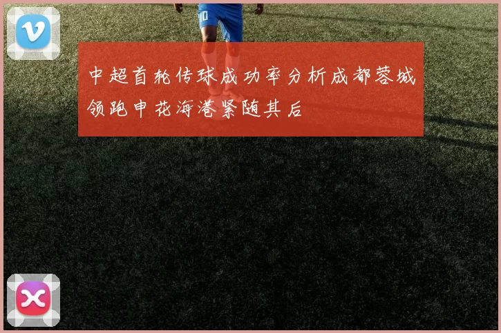 中超首轮传球成功率分析成都蓉城领跑申花海港紧随其后