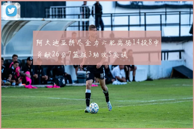 阿夫迪亚拼尽全力六犯离场14投8中贡献26分7篮板3助攻5失误