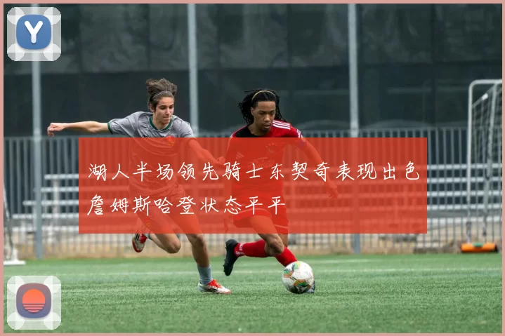 湖人半场领先骑士东契奇表现出色詹姆斯哈登状态平平