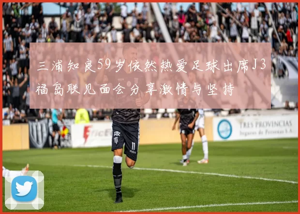 三浦知良59岁依然热爱足球出席J3福岛联见面会分享激情与坚持