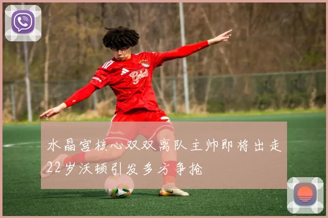 水晶宫核心双双离队主帅即将出走22岁沃顿引发多方争抢