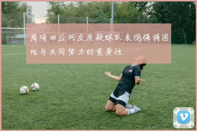 周琦回应网友质疑球队表现强调团结与共同努力的重要性