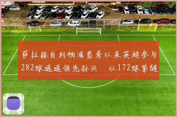 萨拉赫自利物浦首秀以来英超参与282球遥遥领先孙兴慜以172球紧随其后