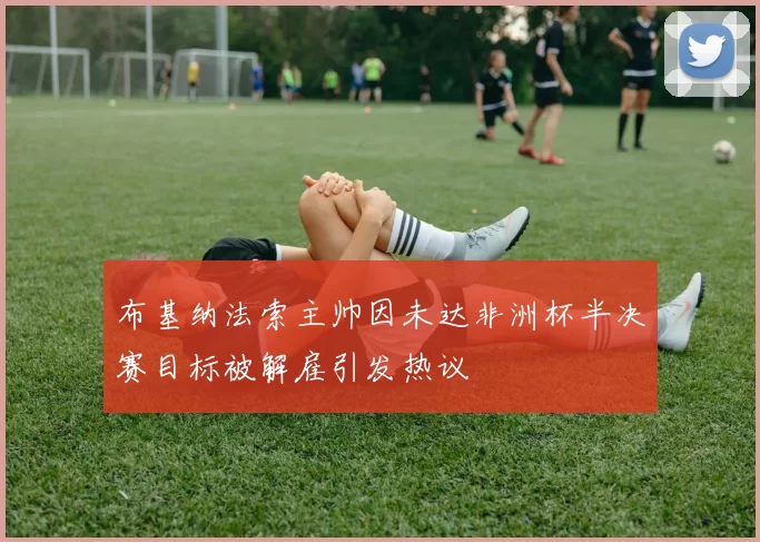 布基纳法索主帅因未达非洲杯半决赛目标被解雇引发热议