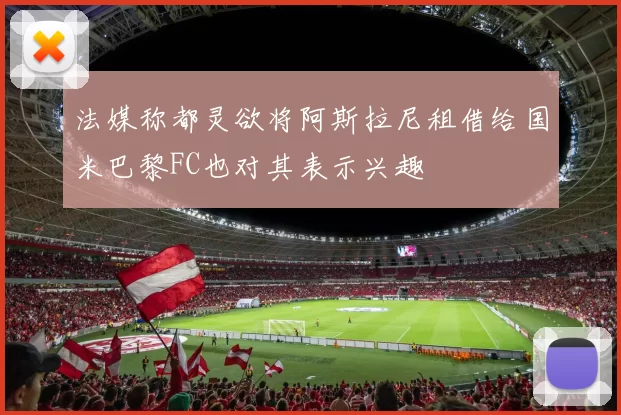 法媒称都灵欲将阿斯拉尼租借给国米巴黎FC也对其表示兴趣