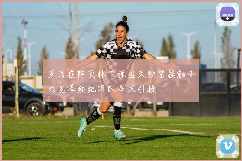 罗马在阿莫林下课当天频繁接触齐尔克泽经纪团队寻求引援